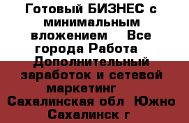 Готовый БИЗНЕС с минимальным вложением! - Все города Работа » Дополнительный заработок и сетевой маркетинг   . Сахалинская обл.,Южно-Сахалинск г.